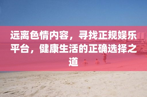 远离色情内容，寻找正规娱乐平台，健康生活的正确选择之道