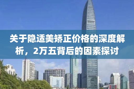 关于隐适美矫正价格的深度解析，2万五背后的因素探讨