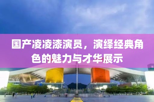 国产凌凌漆演员，演绎经典角色的魅力与才华展示