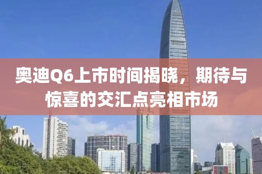 奥迪Q6上市时间揭晓，期待与惊喜的交汇点亮相市场