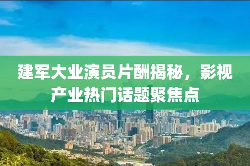 建军大业演员片酬揭秘，影视产业热门话题聚焦点