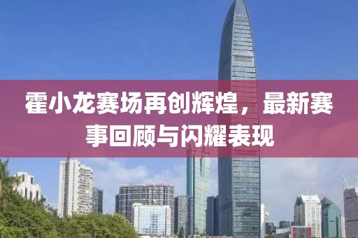 霍小龙赛场再创辉煌，最新赛事回顾与闪耀表现