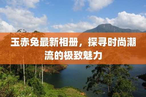 玉赤兔最新相册，探寻时尚潮流的极致魅力