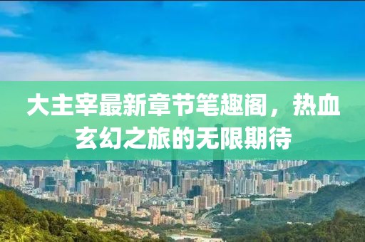 大主宰最新章节笔趣阁，热血玄幻之旅的无限期待