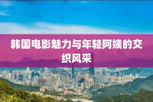 韩国电影魅力与年轻阿姨的交织风采