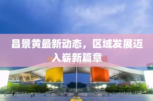 昌景黄最新动态，区域发展迈入崭新篇章