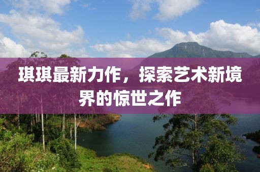 琪琪最新力作，探索艺术新境界的惊世之作