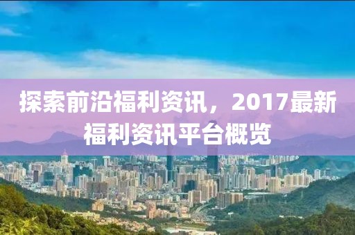 探索前沿福利资讯，2017最新福利资讯平台概览
