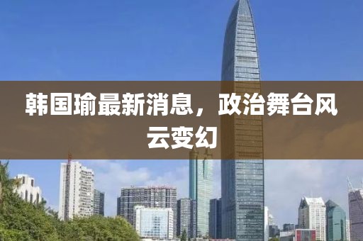 韩国瑜最新消息，政治舞台风云变幻