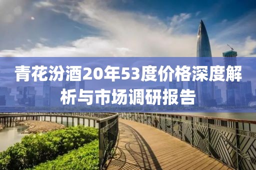 青花汾酒20年53度价格深度解析与市场调研报告