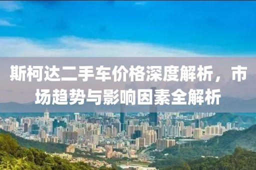 斯柯达二手车价格深度解析，市场趋势与影响因素全解析