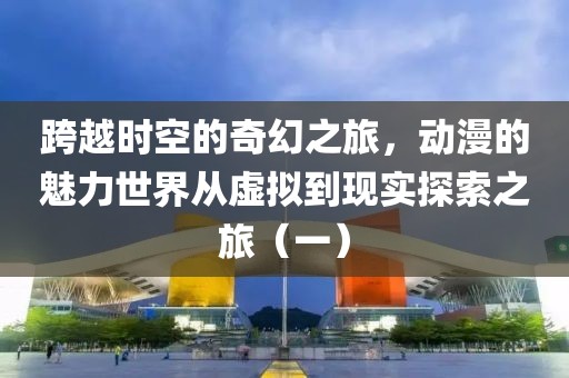跨越时空的奇幻之旅，动漫的魅力世界从虚拟到现实探索之旅（一）