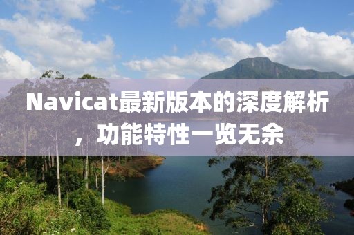 Navicat最新版本的深度解析，功能特性一览无余