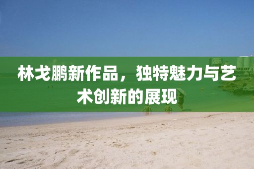 林戈鹏新作品，独特魅力与艺术创新的展现