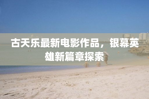 古天乐最新电影作品，银幕英雄新篇章探索