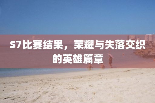 S7比赛结果，荣耀与失落交织的英雄篇章
