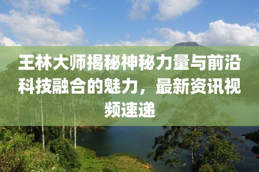 王林大师揭秘神秘力量与前沿科技融合的魅力，最新资讯视频速递