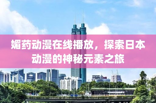 媚药动漫在线播放，探索日本动漫的神秘元素之旅