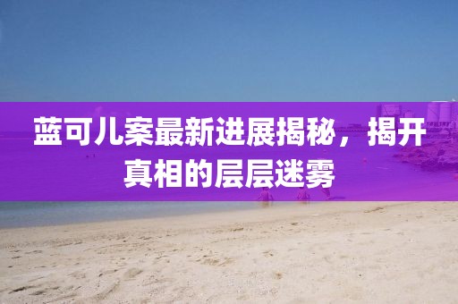 蓝可儿案最新进展揭秘，揭开真相的层层迷雾