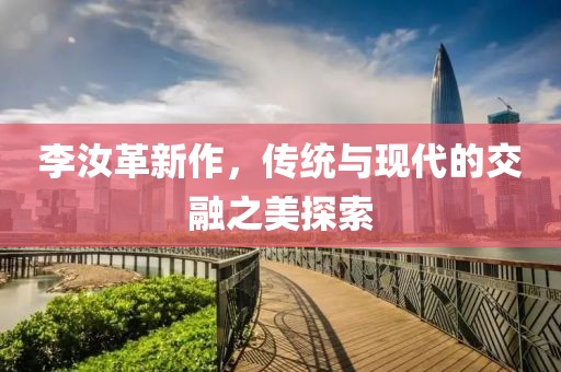 李汝革新作，传统与现代的交融之美探索
