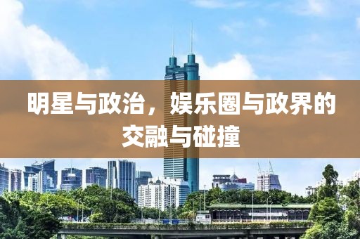 明星与政治，娱乐圈与政界的交融与碰撞