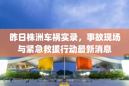 昨日株洲车祸实录，事故现场与紧急救援行动最新消息
