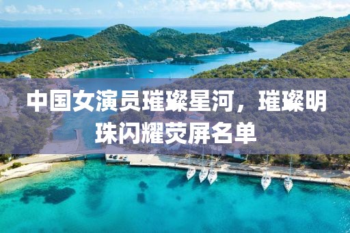 中国女演员璀璨星河，璀璨明珠闪耀荧屏名单