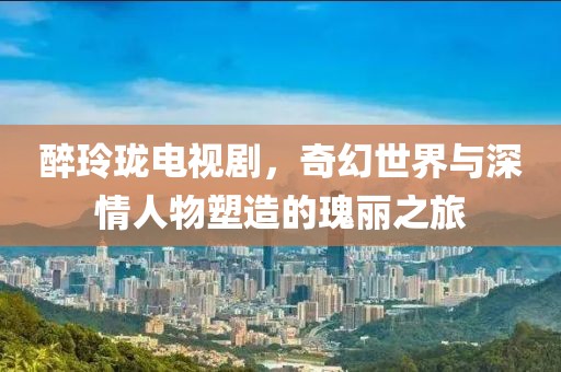 醉玲珑电视剧，奇幻世界与深情人物塑造的瑰丽之旅