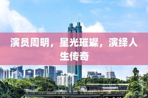 演员周明，星光璀璨，演绎人生传奇