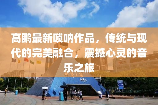 高鹏最新唢呐作品，传统与现代的完美融合，震撼心灵的音乐之旅
