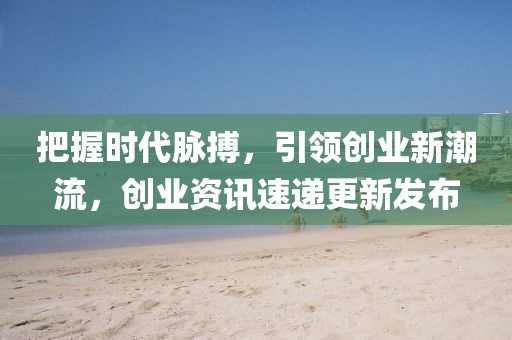 把握时代脉搏，引领创业新潮流，创业资讯速递更新发布
