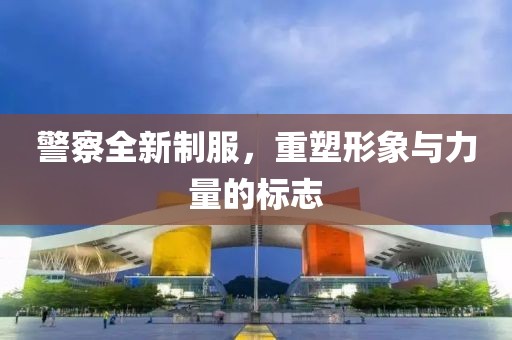 警察全新制服，重塑形象与力量的标志