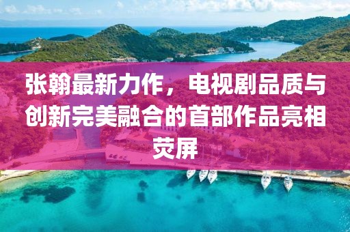 张翰最新力作，电视剧品质与创新完美融合的首部作品亮相荧屏