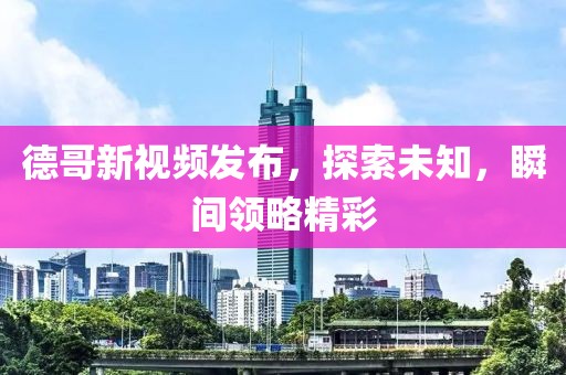 德哥新视频发布，探索未知，瞬间领略精彩