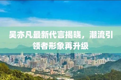 吴亦凡最新代言揭晓，潮流引领者形象再升级