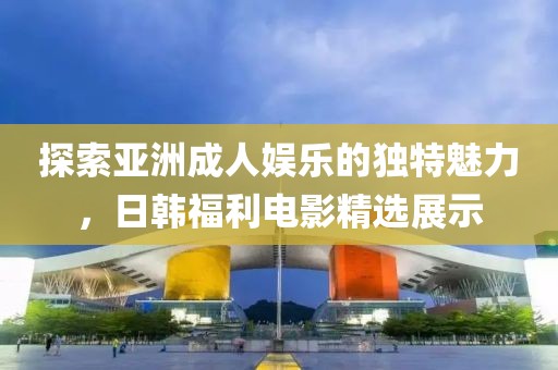 探索亚洲成人娱乐的独特魅力，日韩福利电影精选展示