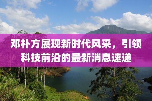 邓朴方展现新时代风采，引领科技前沿的最新消息速递