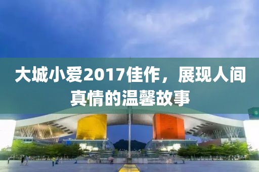 大城小爱2017佳作，展现人间真情的温馨故事