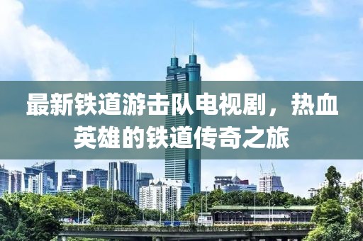 最新铁道游击队电视剧，热血英雄的铁道传奇之旅