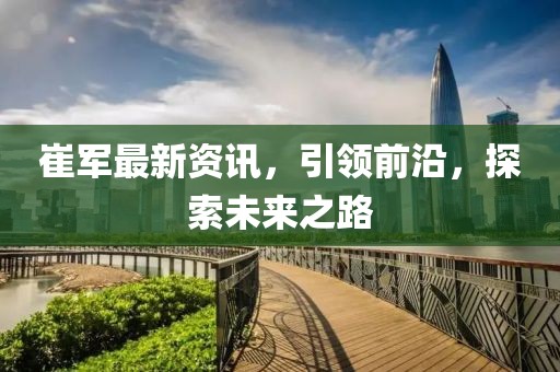 崔军最新资讯，引领前沿，探索未来之路