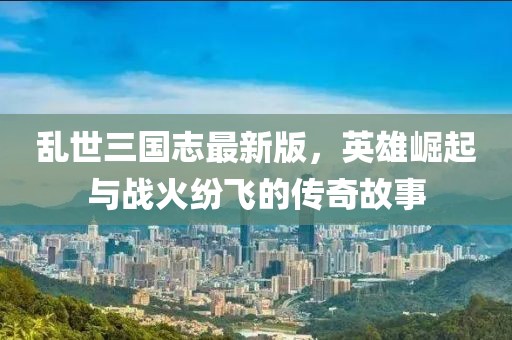 乱世三国志最新版，英雄崛起与战火纷飞的传奇故事