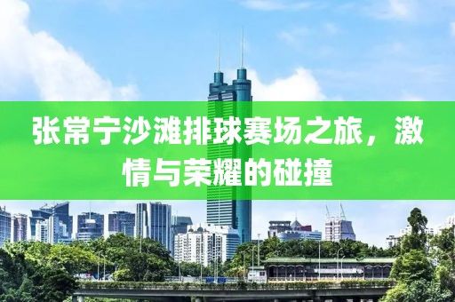 张常宁沙滩排球赛场之旅，激情与荣耀的碰撞