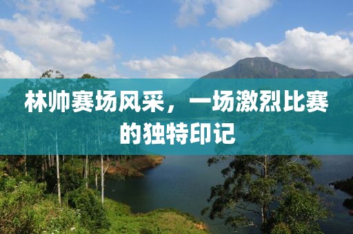 林帅赛场风采，一场激烈比赛的独特印记