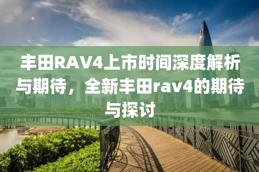 丰田RAV4上市时间深度解析与期待，全新丰田rav4的期待与探讨