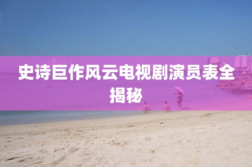 史诗巨作风云电视剧演员表全揭秘