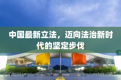 中国最新立法，迈向法治新时代的坚定步伐