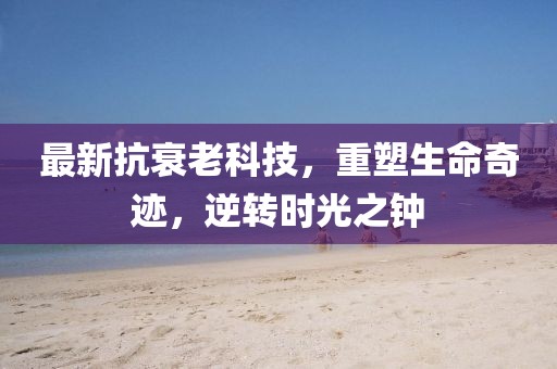 最新抗衰老科技，重塑生命奇迹，逆转时光之钟
