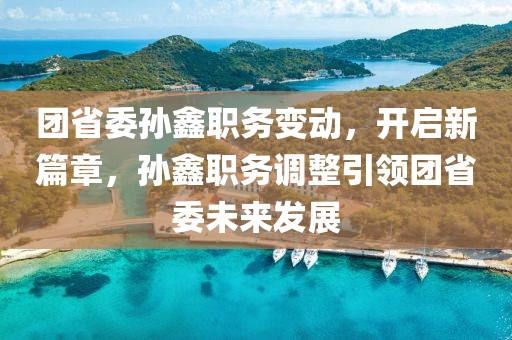 团省委孙鑫职务变动，开启新篇章，孙鑫职务调整引领团省委未来发展