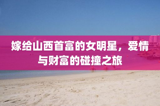 嫁给山西首富的女明星，爱情与财富的碰撞之旅