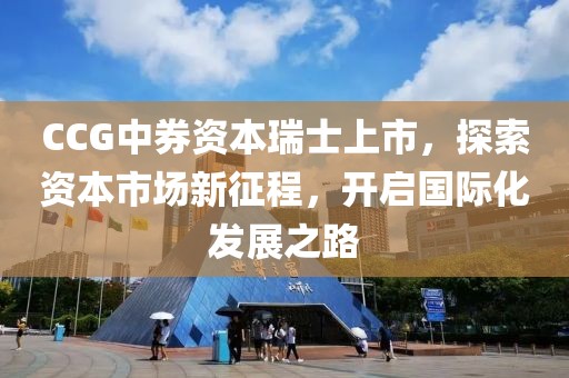 CCG中券资本瑞士上市，探索资本市场新征程，开启国际化发展之路